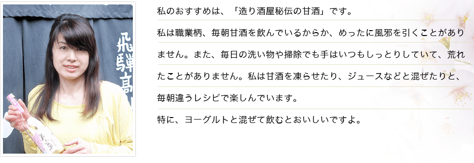 私のおすすめは、「造り酒屋秘伝の甘酒」です。私は職業柄、毎朝甘酒を飲んでいるからか、めったに風邪を引くことがありません。また、毎日の洗い物や掃除でも手はいつもしっとりしていて、荒れたことがありません。私は甘酒を凍らせたり、ジュースなどと混ぜたりと、毎朝違うレシピで楽しんでいます。特に、ヨーグルトと混ぜて飲むとおいしいですよ。